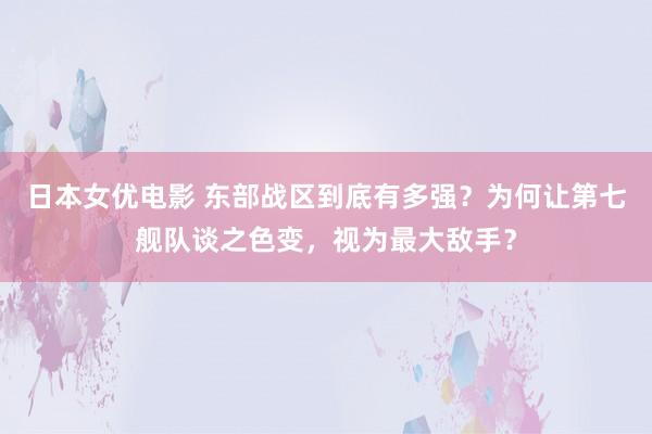 日本女优电影 东部战区到底有多强？为何让第七舰队谈之色变，视为最大敌手？