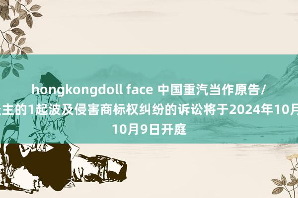 hongkongdoll face 中国重汽当作原告/上诉东谈主的1起波及侵害商标权纠纷的诉讼将于2024年10月9日开庭