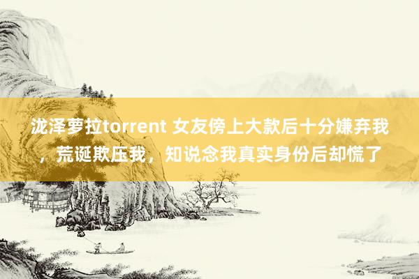 泷泽萝拉torrent 女友傍上大款后十分嫌弃我，荒诞欺压我，知说念我真实身份后却慌了