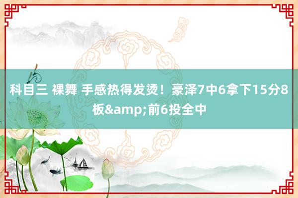 科目三 裸舞 手感热得发烫！豪泽7中6拿下15分8板&前6投全中