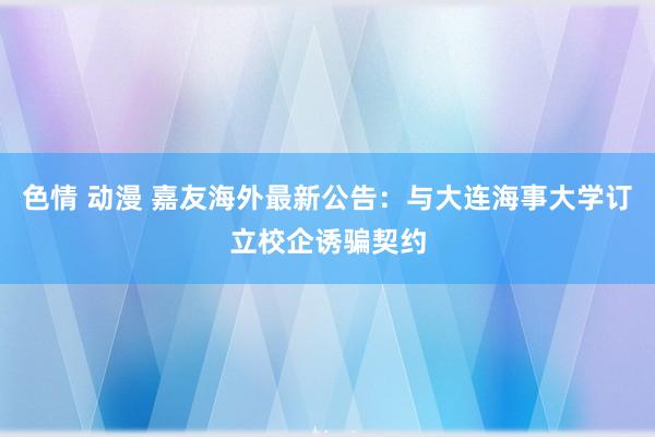 色情 动漫 嘉友海外最新公告：与大连海事大学订立校企诱骗契约