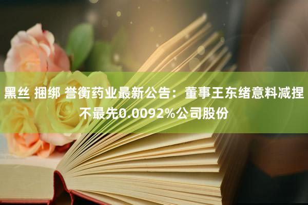 黑丝 捆绑 誉衡药业最新公告：董事王东绪意料减捏不最先0.0092%公司股份