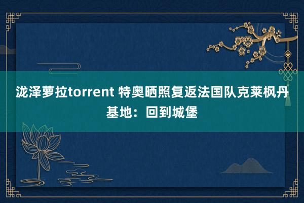 泷泽萝拉torrent 特奥晒照复返法国队克莱枫丹基地：回到城堡