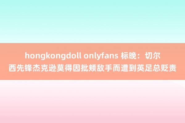 hongkongdoll onlyfans 标晚：切尔西先锋杰克逊莫得因批颊敌手而遭到英足总贬责