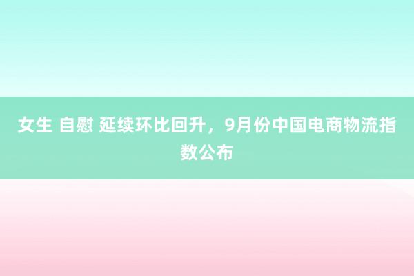 女生 自慰 延续环比回升，9月份中国电商物流指数公布