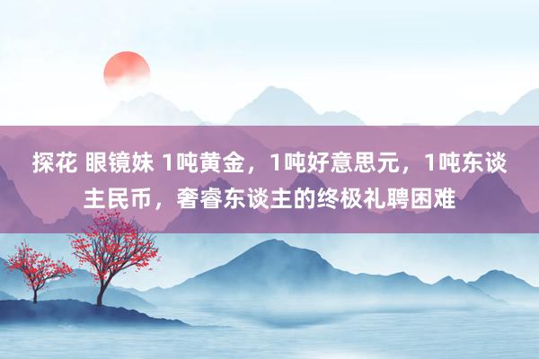 探花 眼镜妹 1吨黄金，1吨好意思元，1吨东谈主民币，奢睿东谈主的终极礼聘困难