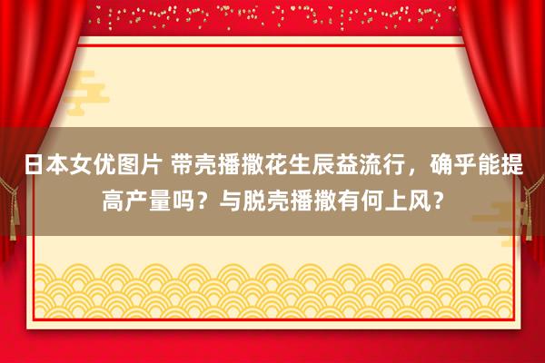 日本女优图片 带壳播撒花生辰益流行，确乎能提高产量吗？与脱壳播撒有何上风？