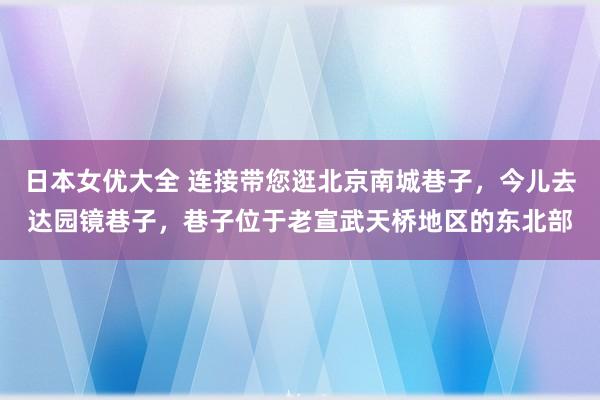 日本女优大全 连接带您逛北京南城巷子，今儿去达园镜巷子，巷子位于老宣武天桥地区的东北部