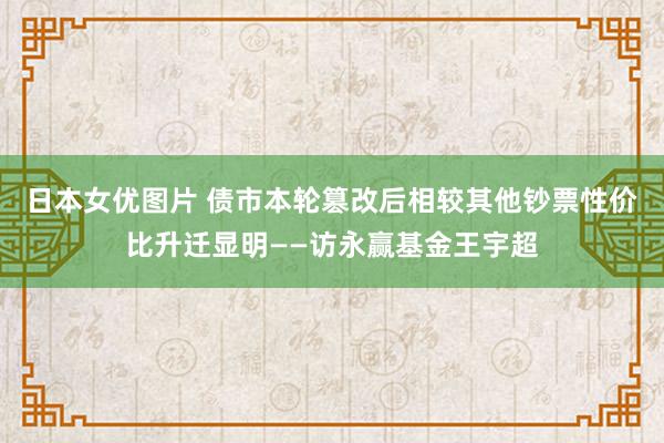 日本女优图片 债市本轮篡改后相较其他钞票性价比升迁显明——访永赢基金王宇超