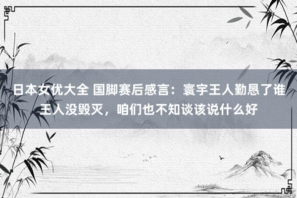 日本女优大全 国脚赛后感言：寰宇王人勤恳了谁王人没毁灭，咱们也不知谈该说什么好