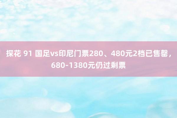 探花 91 国足vs印尼门票280、480元2档已售罄，680-1380元仍过剩票