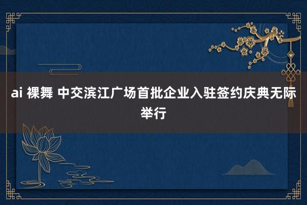 ai 裸舞 中交滨江广场首批企业入驻签约庆典无际举行