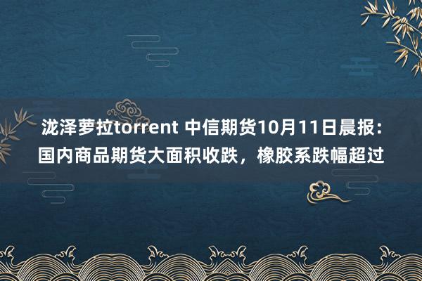 泷泽萝拉torrent 中信期货10月11日晨报：国内商品期货大面积收跌，橡胶系跌幅超过