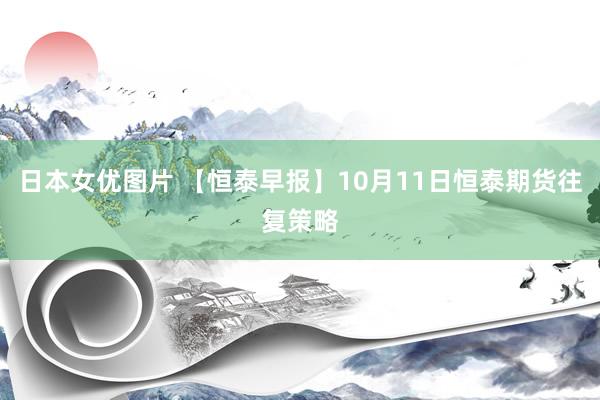 日本女优图片 【恒泰早报】10月11日恒泰期货往复策略