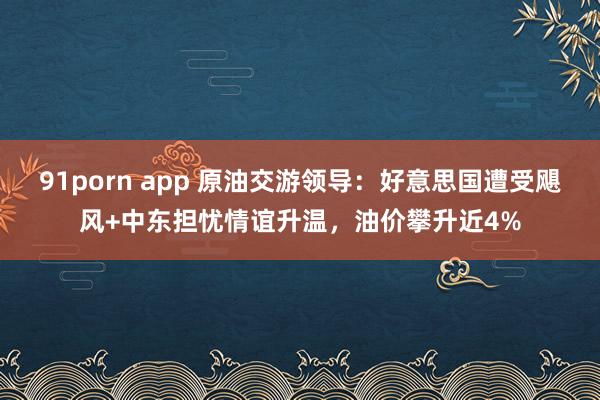 91porn app 原油交游领导：好意思国遭受飓风+中东担忧情谊升温，油价攀升近4%