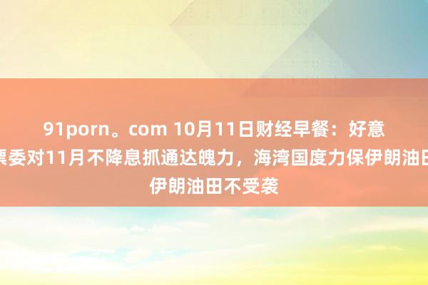 91porn。com 10月11日财经早餐：好意思联储票委对11月不降息抓通达魄力，海湾国度力保伊朗油田不受袭