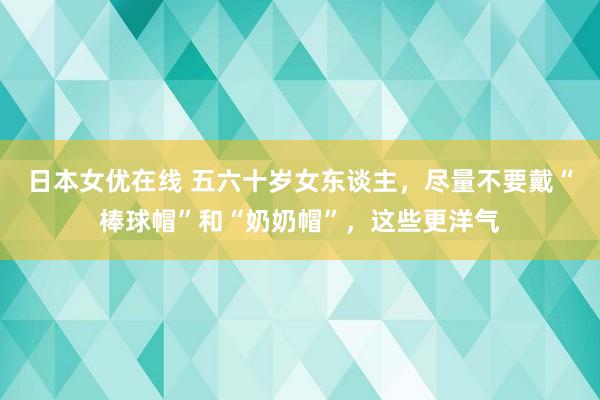 日本女优在线 五六十岁女东谈主，尽量不要戴“棒球帽”和“奶奶帽”，这些更洋气