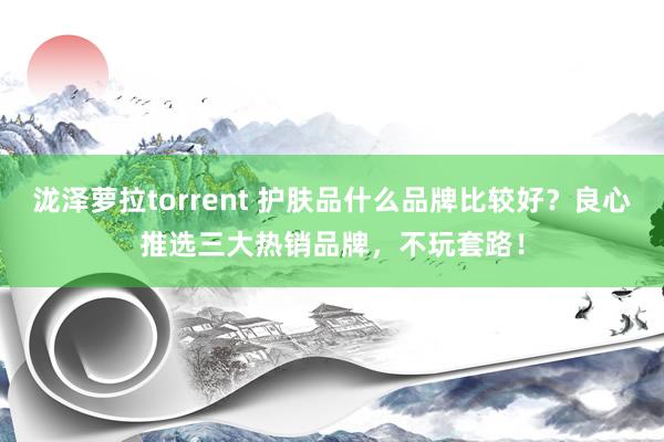 泷泽萝拉torrent 护肤品什么品牌比较好？良心推选三大热销品牌，不玩套路！