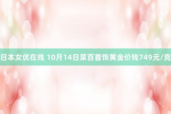 日本女优在线 10月14日菜百首饰黄金价钱749元/克