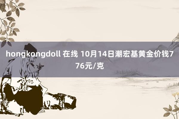 hongkongdoll 在线 10月14日潮宏基黄金价钱776元/克