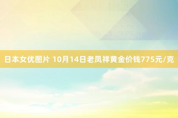 日本女优图片 10月14日老凤祥黄金价钱775元/克