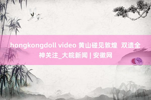 hongkongdoll video 黄山碰见敦煌  双遗全神关注_大皖新闻 | 安徽网