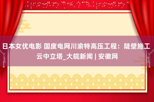 日本女优电影 国度电网川渝特高压工程：陡壁施工 云中立塔_大皖新闻 | 安徽网