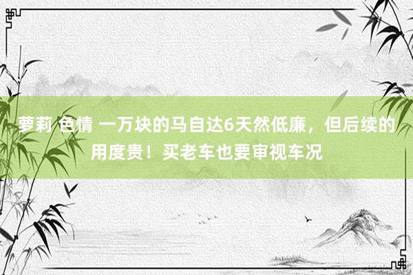 萝莉 色情 一万块的马自达6天然低廉，但后续的用度贵！买老车也要审视车况