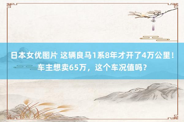 日本女优图片 这辆良马1系8年才开了4万公里！车主想卖65万，这个车况值吗？