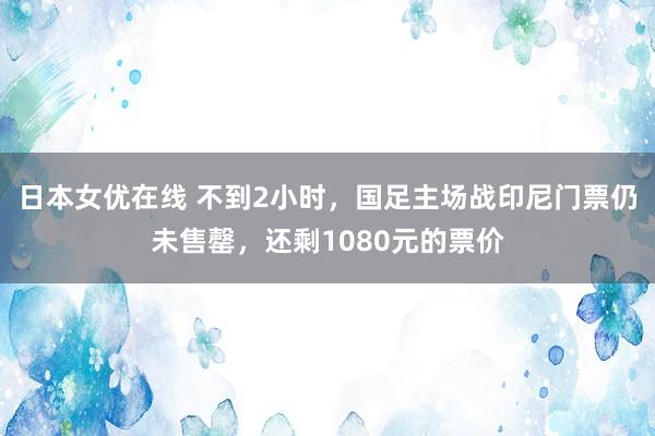 日本女优在线 不到2小时，国足主场战印尼门票仍未售罄，还剩1080元的票价