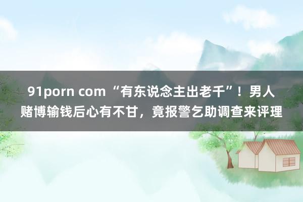 91porn com “有东说念主出老千”！男人赌博输钱后心有不甘，竟报警乞助调查来评理