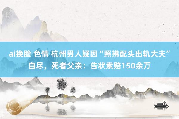 ai换脸 色情 杭州男人疑因“照拂配头出轨大夫”自尽，死者父亲：告状索赔150余万