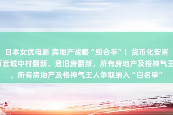 日本女优电影 房地产战略“组合拳”！货币化安置房形势新增引申100万套城中村翻新、危旧房翻新，所有房地产及格神气王人争取纳入“白名单”