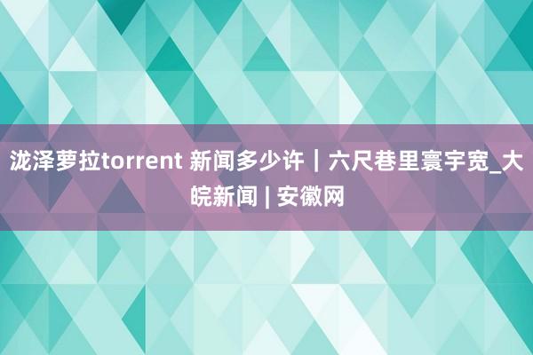 泷泽萝拉torrent 新闻多少许｜六尺巷里寰宇宽_大皖新闻 | 安徽网