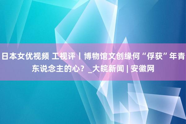 日本女优视频 工视评丨博物馆文创缘何“俘获”年青东说念主的心？_大皖新闻 | 安徽网