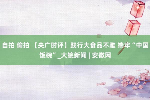 自拍 偷拍 【央广时评】践行大食品不雅 端牢“中国饭碗”_大皖新闻 | 安徽网