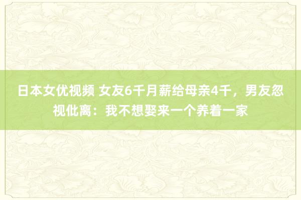 日本女优视频 女友6千月薪给母亲4千，男友忽视仳离：我不想娶来一个养着一家