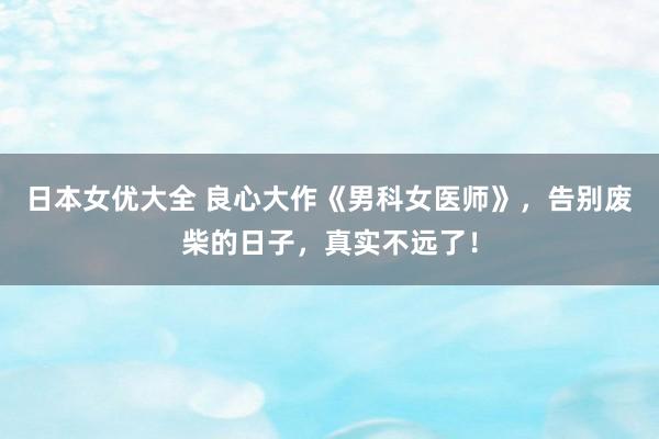 日本女优大全 良心大作《男科女医师》，告别废柴的日子，真实不远了！