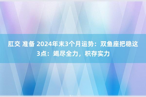 肛交 准备 2024年末3个月运势：双鱼座把稳这3点：竭尽全力，积存实力