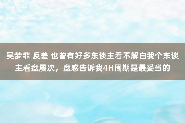 吴梦菲 反差 也曾有好多东谈主看不解白我个东谈主看盘屡次，盘感告诉我4H周期是最妥当的