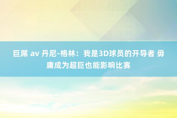 巨屌 av 丹尼-格林：我是3D球员的开导者 毋庸成为超巨也能影响比赛