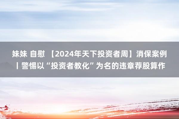 妹妹 自慰 【2024年天下投资者周】消保案例丨警惕以“投资者教化”为名的违章荐股算作