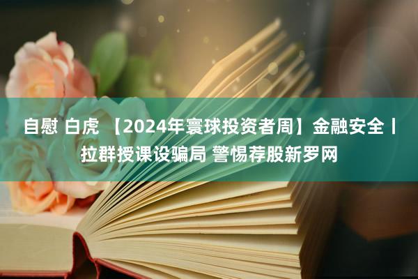 自慰 白虎 【2024年寰球投资者周】金融安全丨拉群授课设骗局 警惕荐股新罗网