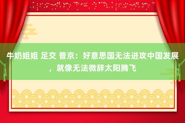 牛奶姐姐 足交 普京：好意思国无法进攻中国发展，就像无法微辞太阳腾飞