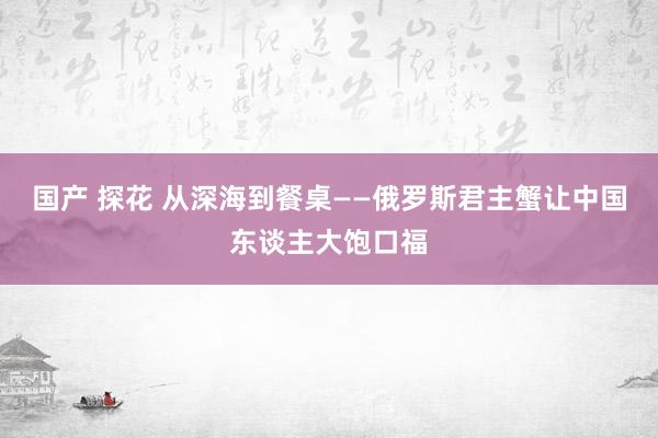 国产 探花 从深海到餐桌——俄罗斯君主蟹让中国东谈主大饱口福