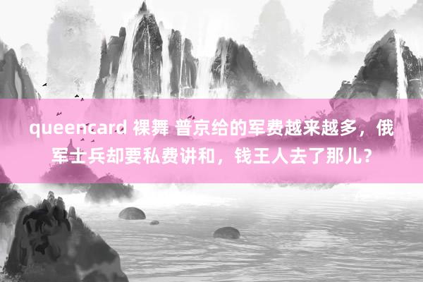 queencard 裸舞 普京给的军费越来越多，俄军士兵却要私费讲和，钱王人去了那儿？