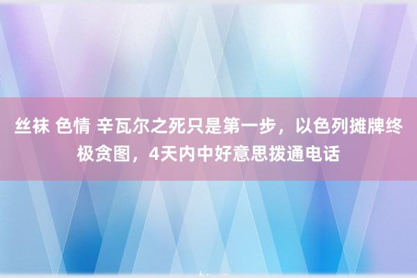 丝袜 色情 辛瓦尔之死只是第一步，以色列摊牌终极贪图，4天内中好意思拨通电话