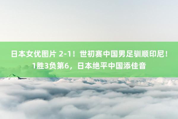 日本女优图片 2-1！世初赛中国男足驯顺印尼！1胜3负第6，日本绝平中国添佳音