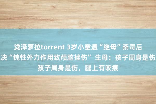 泷泽萝拉torrent 3岁小童遭“继母”荼毒后离世，功令果决“钝性外力作用致颅脑挫伤” 生母：孩子周身是伤，腿上有咬痕