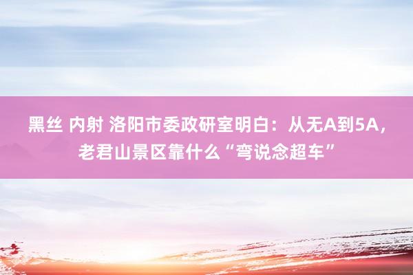 黑丝 内射 洛阳市委政研室明白：从无A到5A，老君山景区靠什么“弯说念超车”